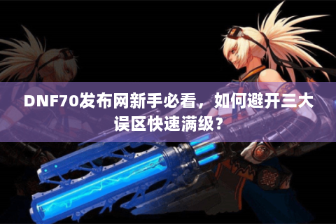 DNF70发布网新手必看，如何避开三大误区快速满级？