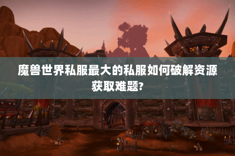 魔兽世界私服最大的私服如何破解资源获取难题?