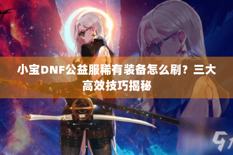 小宝DNF公益服稀有装备怎么刷？三大高效技巧揭秘