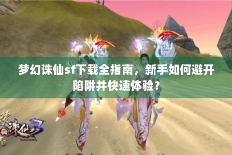 梦幻诛仙sf下载全指南，新手如何避开陷阱并快速体验？