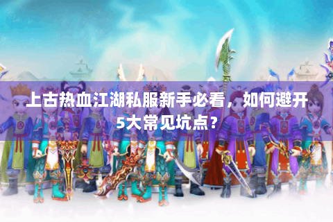 上古热血江湖私服新手必看，如何避开5大常见坑点？