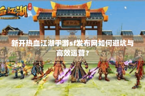 新开热血江湖手游sf发布网如何避坑与高效运营？