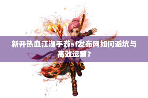 新开热血江湖手游sf发布网如何避坑与高效运营？