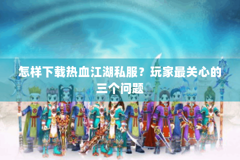 怎样下载热血江湖私服？玩家最关心的三个问题