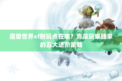 魔兽世界sf耐玩点在哪？资深玩家独家的五大进阶策略