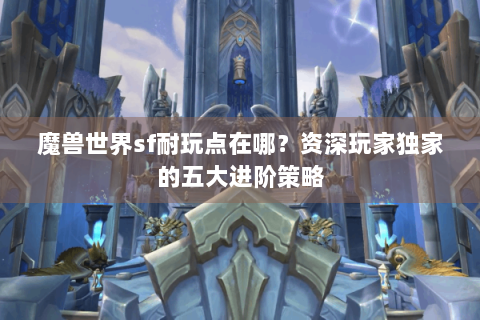 魔兽世界sf耐玩点在哪？资深玩家独家的五大进阶策略