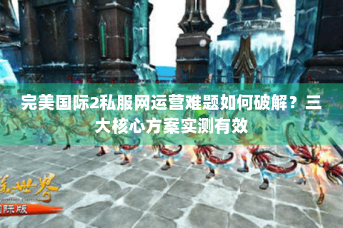 完美国际2私服网运营难题如何破解？三大核心方案实测有效