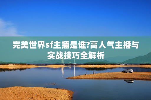 完美世界sf主播是谁?高人气主播与实战技巧全解析
