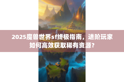 2025魔兽世界sf终极指南，进阶玩家如何高效获取稀有资源？