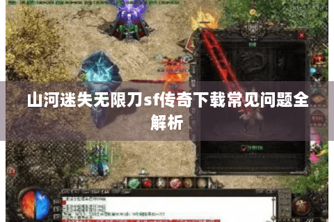 山河迷失无限刀sf传奇下载常见问题全解析