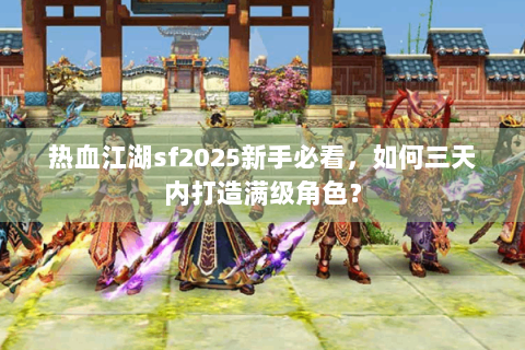 热血江湖sf2025新手必看，如何三天内打造满级角色？