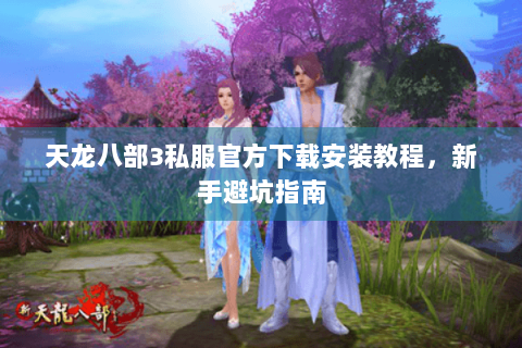 天龙八部3私服官方下载安装教程，新手避坑指南