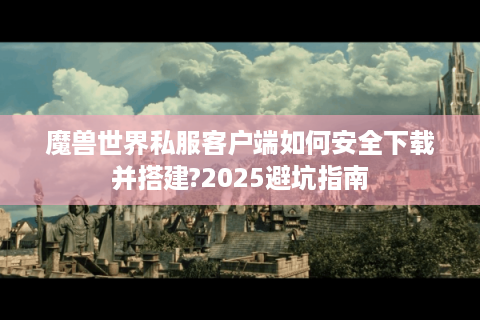 魔兽世界私服客户端如何安全下载并搭建?2025避坑指南
