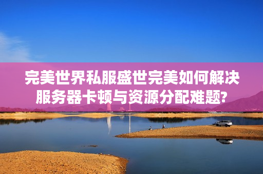 完美世界私服盛世完美如何解决服务器卡顿与资源分配难题?