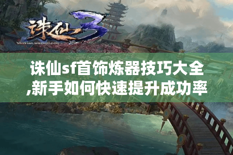 诛仙sf首饰炼器技巧大全,新手如何快速提升成功率?
