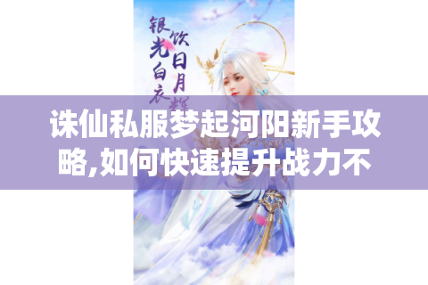 诛仙私服梦起河阳新手攻略,如何快速提升战力不踩坑?