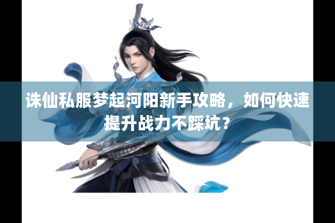 诛仙私服梦起河阳新手攻略，如何快速提升战力不踩坑？