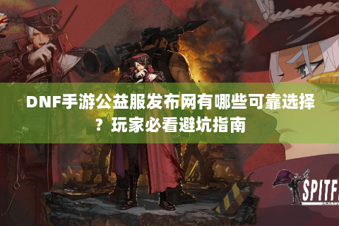 DNF手游公益服发布网有哪些可靠选择？玩家必看避坑指南