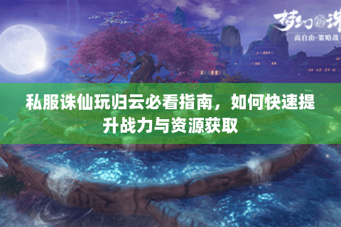 私服诛仙玩归云必看指南，如何快速提升战力与资源获取