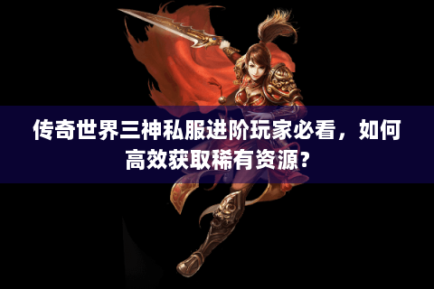 传奇世界三神私服进阶玩家必看，如何高效获取稀有资源？