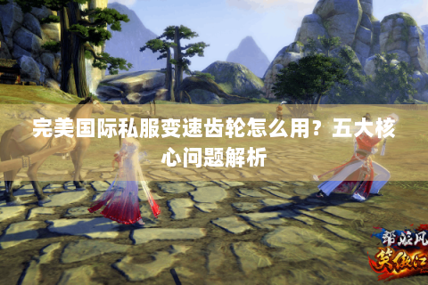 完美国际私服变速齿轮怎么用？五大核心问题解析