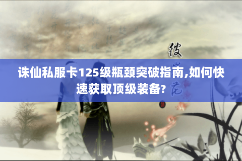 诛仙私服卡125级瓶颈突破指南,如何快速获取顶级装备?