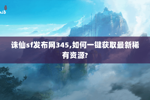 诛仙sf发布网345,如何一键获取最新稀有资源?