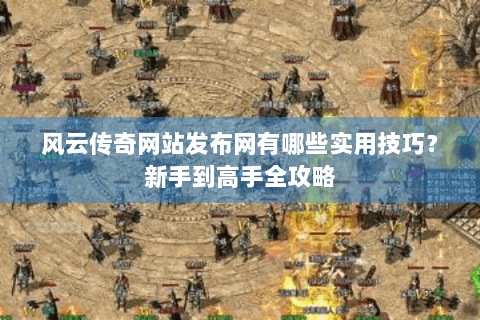 风云传奇网站发布网有哪些实用技巧？新手到高手全攻略