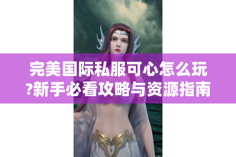 完美国际私服可心怎么玩?新手必看攻略与资源指南