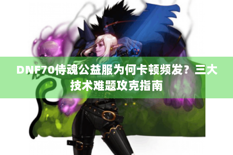 DNF70侍魂公益服为何卡顿频发？三大技术难题攻克指南