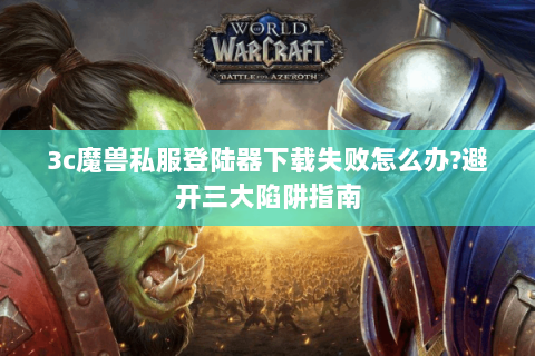 3c魔兽私服登陆器下载失败怎么办?避开三大陷阱指南
