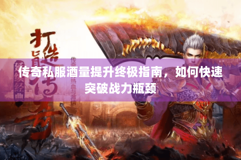 传奇私服酒量提升终极指南，如何快速突破战力瓶颈