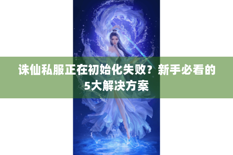 诛仙私服正在初始化失败？新手必看的5大解决方案
