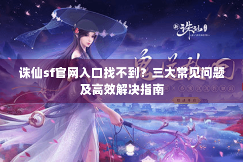 诛仙sf官网入口找不到？三大常见问题及高效解决指南