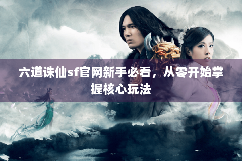 六道诛仙sf官网新手必看，从零开始掌握核心玩法