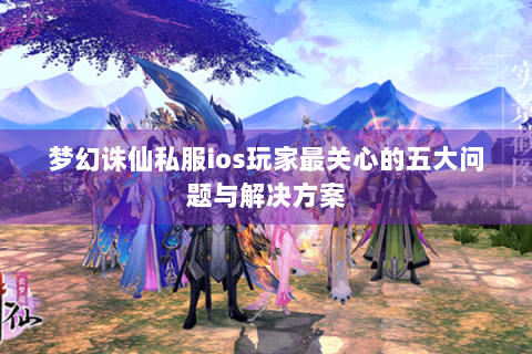 梦幻诛仙私服ios玩家最关心的五大问题与解决方案