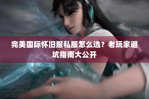 完美国际怀旧服私服怎么选？老玩家避坑指南大公开