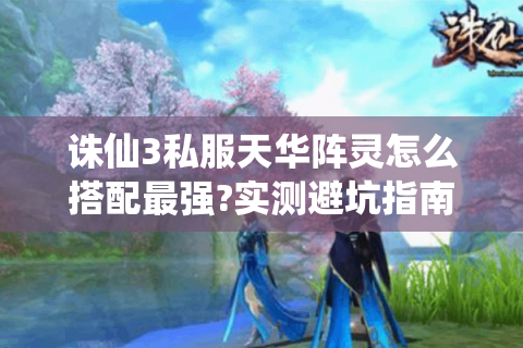 诛仙3私服天华阵灵怎么搭配最强?实测避坑指南