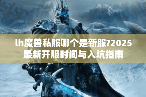 lh魔兽私服哪个是新服?2025最新开服时间与入坑指南