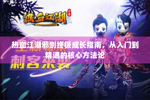 热血江湖邪剑终极成长指南，从入门到精通的核心方法论