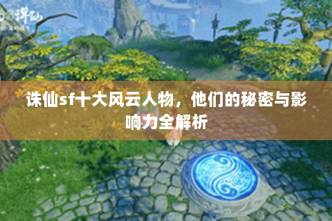 诛仙sf十大风云人物，他们的秘密与影响力全解析