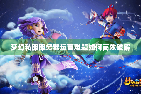 梦幻私服服务器运营难题如何高效破解