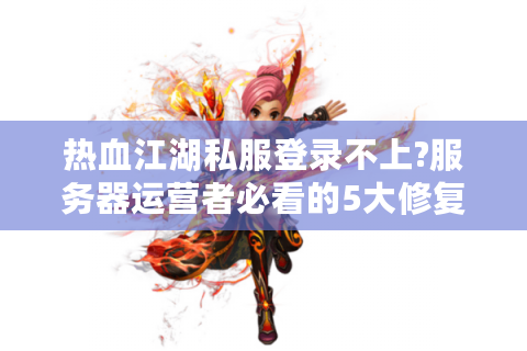 热血江湖私服登录不上?服务器运营者必看的5大修复方案