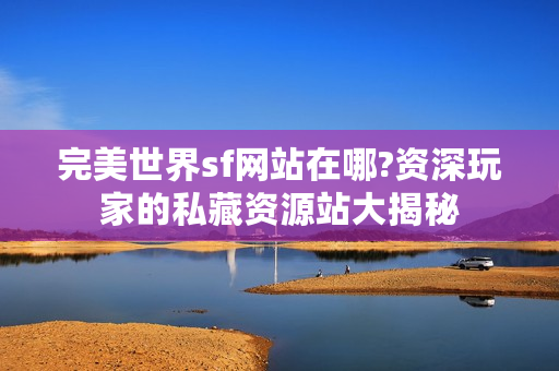 完美世界sf网站在哪?资深玩家的私藏资源站大揭秘