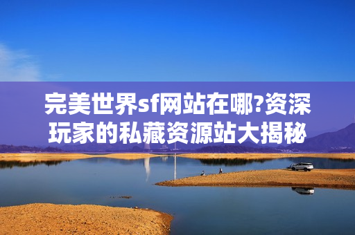 完美世界sf网站在哪?资深玩家的私藏资源站大揭秘