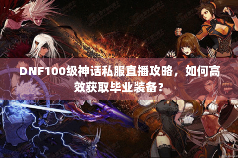 DNF100级神话私服直播攻略，如何高效获取毕业装备？