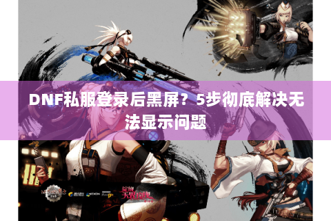 DNF私服登录后黑屏？5步彻底解决无法显示问题