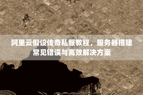 阿里云假设传奇私服教程，服务器搭建常见错误与高效解决方案
