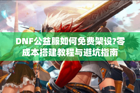 DNF公益服如何免费架设?零成本搭建教程与避坑指南