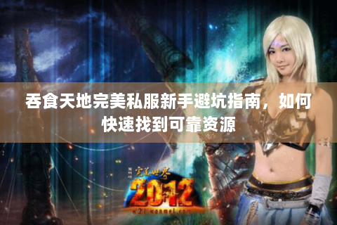 吞食天地完美私服新手避坑指南，如何快速找到可靠资源